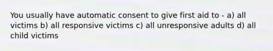 You usually have automatic consent to give first aid to - a) all victims b) all responsive victims c) all unresponsive adults d) all child victims