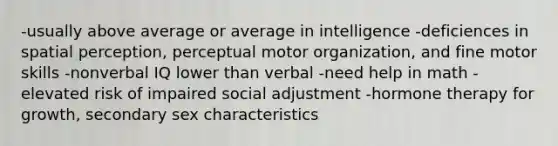 -usually above average or average in intelligence -deficiences in spatial perception, perceptual motor organization, and fine motor skills -nonverbal IQ lower than verbal -need help in math -elevated risk of impaired social adjustment -hormone therapy for growth, secondary sex characteristics