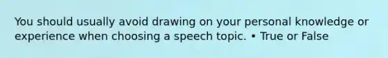 You should usually avoid drawing on your personal knowledge or experience when choosing a speech topic. • True or False