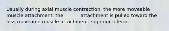 Usually during axial muscle contraction, the more moveable muscle attachment, the ______ attachment is pulled toward the less moveable muscle attachment. superior inferior