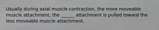 Usually during axial muscle contraction, the more moveable muscle attachment, the ______ attachment is pulled toward the less moveable muscle attachment.