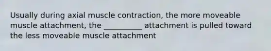 Usually during axial muscle contraction, the more moveable muscle attachment, the __________ attachment is pulled toward the less moveable muscle attachment