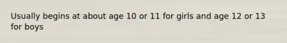 Usually begins at about age 10 or 11 for girls and age 12 or 13 for boys