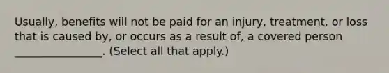 Usually, benefits will not be paid for an injury, treatment, or loss that is caused by, or occurs as a result of, a covered person ________________. (Select all that apply.)