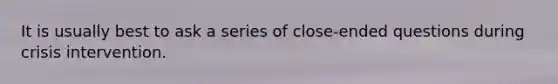 It is usually best to ask a series of close-ended questions during crisis intervention.