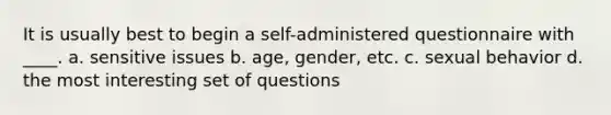 It is usually best to begin a self-administered questionnaire with ____. a. sensitive issues b. age, gender, etc. c. sexual behavior d. the most interesting set of questions