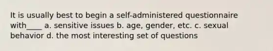 It is usually best to begin a self-administered questionnaire with____ a. sensitive issues b. age, gender, etc. c. sexual behavior d. the most interesting set of questions