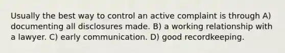 Usually the best way to control an active complaint is through A) documenting all disclosures made. B) a working relationship with a lawyer. C) early communication. D) good recordkeeping.