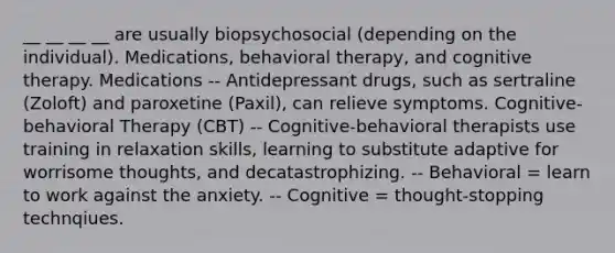 __ __ __ __ are usually biopsychosocial (depending on the individual). Medications, behavioral therapy, and cognitive therapy. Medications -- Antidepressant drugs, such as sertraline (Zoloft) and paroxetine (Paxil), can relieve symptoms. Cognitive-behavioral Therapy (CBT) -- Cognitive-behavioral therapists use training in relaxation skills, learning to substitute adaptive for worrisome thoughts, and decatastrophizing. -- Behavioral = learn to work against the anxiety. -- Cognitive = thought-stopping technqiues.