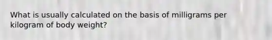 What is usually calculated on the basis of milligrams per kilogram of body weight?