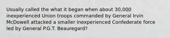 Usually called the what it began when about 30,000 inexperienced Union troops commanded by General Irvin McDowell attacked a smaller inexperienced Confederate force led by General P.G.T. Beauregard?