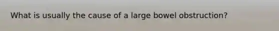 What is usually the cause of a large bowel obstruction?