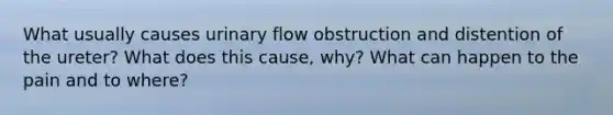 What usually causes urinary flow obstruction and distention of the ureter? What does this cause, why? What can happen to the pain and to where?