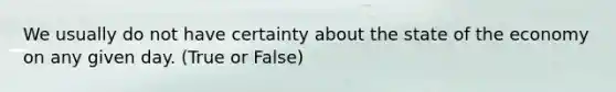 We usually do not have certainty about the state of the economy on any given day. (True or False)