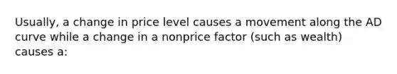 Usually, a change in price level causes a movement along the AD curve while a change in a nonprice factor (such as wealth) causes a: