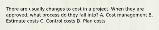 There are usually changes to cost in a project. When they are approved, what process do they fall into? A. Cost management B. Estimate costs C. Control costs D. Plan costs