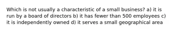 Which is not usually a characteristic of a small business? a) it is run by a board of directors b) it has fewer than 500 employees c) it is independently owned d) it serves a small geographical area