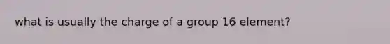 what is usually the charge of a group 16 element?