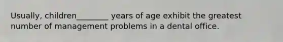 Usually, children________ years of age exhibit the greatest number of management problems in a dental office.