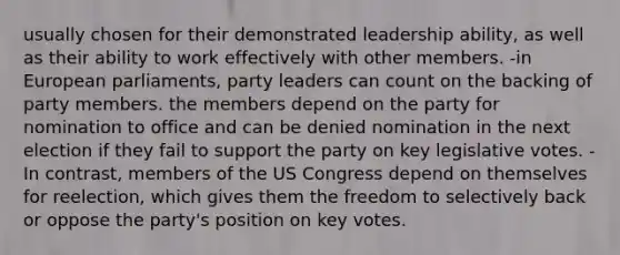 usually chosen for their demonstrated leadership ability, as well as their ability to work effectively with other members. -in European parliaments, party leaders can count on the backing of party members. the members depend on the party for nomination to office and can be denied nomination in the next election if they fail to support the party on key legislative votes. -In contrast, members of the US Congress depend on themselves for reelection, which gives them the freedom to selectively back or oppose the party's position on key votes.