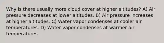 Why is there usually more cloud cover at higher altitudes? A) Air pressure decreases at lower altitudes. B) Air pressure increases at higher altitudes. C) Water vapor condenses at cooler air temperatures. D) Water vapor condenses at warmer air temperatures.