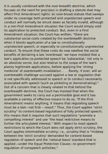 It is usually combined with the over-breadth doctrine, which focuses on the need for precision in drafting a statute that may affect First Amendment rights; an over-broad statute that sweeps under its coverage both protected and unprotected speech and conduct will normally be struck down as facially invalid, although in a non-First Amendment situation the Court would simply void its application to protected conduct. But, even in a First Amendment situation, the Court has written, "there are substantial social costs created by the overbreadth doctrine when it blocks application of a law to constitutionally unprotected speech, or especially to constitutionally unprotected conduct. To ensure that these costs do now swallow the social benefits of declaring a law 'overbroad,' we have insisted that a law's application to protected speech be 'substantial,' not only in an absolute sense, but also relative to the scope of the law's plainly legitimate applications, before applying the 'strong medicine' of overbreadth invalidation. . . . Rarely, if ever, will an overbreadth challenge succeed against a law or regulation that is not specifically addressed to speech or to conduct necessarily associated with speech (such as picketing or demonstrating)." Out of a concern that is closely related to that behind the overbreadth doctrine, the Court has insisted that when the government seeks to carry out a permissible goal and it has available a variety of effective means to do so, "If the First Amendment means anything, it means that regulating speech must be a last—not first— resort." Thus, the Court applies "strict scrutiny" to content-based regulations of fully protected speech; this means that it requires that such regulations "promote a compelling interest" and use "the least restrictive means to further the articulated interest." With respect to most speech restrictions to which the Court does not apply strict scrutiny, the Court applies intermediate scrutiny; i.e., scrutiny that is "midway between the 'strict scrutiny' demanded for content-based regulation of speech and the 'rational basis' standard that is applied—under the Equal Protection Clause—to government regulation of nonspeech activities."