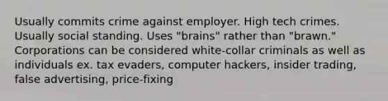 Usually commits crime against employer. High tech crimes. Usually social standing. Uses "brains" rather than "brawn." Corporations can be considered white-collar criminals as well as individuals ex. tax evaders, computer hackers, insider trading, false advertising, price-fixing