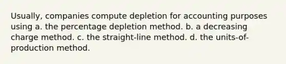 Usually, companies compute depletion for accounting purposes using a. the percentage depletion method. b. a decreasing charge method. c. the straight-line method. d. the units-of-production method.