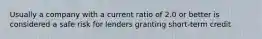 Usually a company with a current ratio of 2.0 or better is considered a safe risk for lenders granting short-term credit