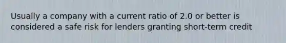 Usually a company with a current ratio of 2.0 or better is considered a safe risk for lenders granting short-term credit