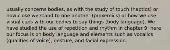 usually concerns bodies, as with the study of touch (haptics) or how close we stand to one another (proxemics) or how we use visual cues with our bodies to say things (body language). We have studied the use of repetition and rhythm in chapter 9; here our focus is on body language and elements such as vocalics (qualities of voice), gesture, and facial expression.