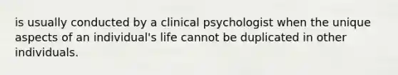 is usually conducted by a clinical psychologist when the unique aspects of an individual's life cannot be duplicated in other individuals.