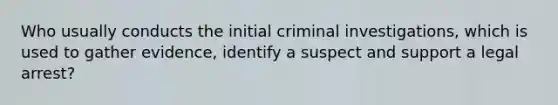 Who usually conducts the initial criminal investigations, which is used to gather evidence, identify a suspect and support a legal arrest?