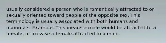 usually considered a person who is romantically attracted to or sexually oriented toward people of the opposite sex. This terminology is usually associated with both humans and mammals. Example: This means a male would be attracted to a female, or likewise a female attracted to a male.