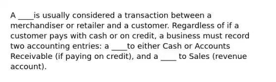 A ____is usually considered a transaction between a merchandiser or retailer and a customer. Regardless of if a customer pays with cash or on credit, a business must record two accounting entries: a ____to either Cash or Accounts Receivable (if paying on credit), and a ____ to Sales (revenue account).