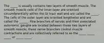 The _____ is usually contains two layers of smooth muscle. The smooth muscle cells of the inner layer are oriented circumferentially within the GI tract wall and are called the _____. The cells of the outer layer are oriented lengthwise and are called the ______. Fine branches of nerves and their associated autonomic ganglia are located between these two layers of smooth muscle; these nerve branches control muscle contractions and are collectively referred to as the _____ _____ _____ or _____ _____.