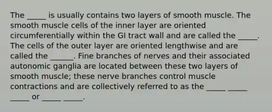 The _____ is usually contains two layers of smooth muscle. The smooth muscle cells of the inner layer are oriented circumferentially within the GI tract wall and are called the _____. The cells of the outer layer are oriented lengthwise and are called the ______. Fine branches of nerves and their associated autonomic ganglia are located between these two layers of smooth muscle; these nerve branches control muscle contractions and are collectively referred to as the _____ _____ _____ or _____ _____.