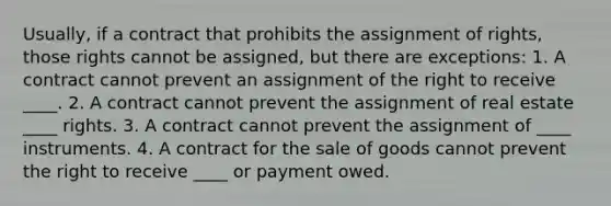 Usually, if a contract that prohibits the assignment of rights, those rights cannot be assigned, but there are exceptions: 1. A contract cannot prevent an assignment of the right to receive ____. 2. A contract cannot prevent the assignment of real estate ____ rights. 3. A contract cannot prevent the assignment of ____ instruments. 4. A contract for the sale of goods cannot prevent the right to receive ____ or payment owed.