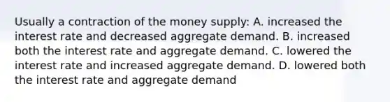 Usually a contraction of the money supply: A. increased the interest rate and decreased aggregate demand. B. increased both the interest rate and aggregate demand. C. lowered the interest rate and increased aggregate demand. D. lowered both the interest rate and aggregate demand