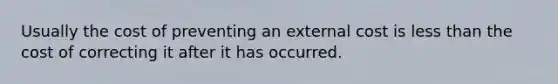 Usually the cost of preventing an external cost is less than the cost of correcting it after it has occurred.