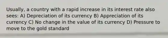 Usually, a country with a rapid increase in its interest rate also sees: A) Depreciation of its currency B) Appreciation of its currency C) No change in the value of its currency D) Pressure to move to the gold standard