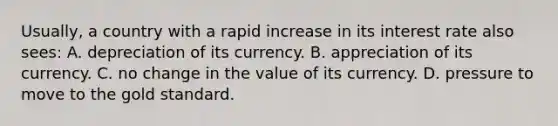 Usually, a country with a rapid increase in its interest rate also sees: A. depreciation of its currency. B. appreciation of its currency. C. no change in the value of its currency. D. pressure to move to the gold standard.