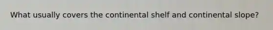 What usually covers the continental shelf and continental slope?