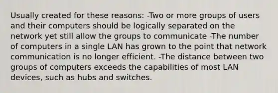 Usually created for these reasons: -Two or more groups of users and their computers should be logically separated on the network yet still allow the groups to communicate -The number of computers in a single LAN has grown to the point that network communication is no longer efficient. -The distance between two groups of computers exceeds the capabilities of most LAN devices, such as hubs and switches.