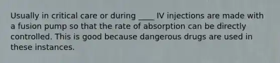 Usually in critical care or during ____ IV injections are made with a fusion pump so that the rate of absorption can be directly controlled. This is good because dangerous drugs are used in these instances.