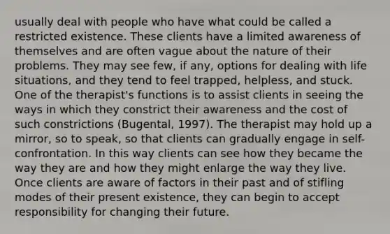 usually deal with people who have what could be called a restricted existence. These clients have a limited awareness of themselves and are often vague about the nature of their problems. They may see few, if any, options for dealing with life situations, and they tend to feel trapped, helpless, and stuck. One of the therapist's functions is to assist clients in seeing the ways in which they constrict their awareness and the cost of such constrictions (Bugental, 1997). The therapist may hold up a mirror, so to speak, so that clients can gradually engage in self-confrontation. In this way clients can see how they became the way they are and how they might enlarge the way they live. Once clients are aware of factors in their past and of stifling modes of their present existence, they can begin to accept responsibility for changing their future.