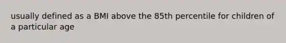 usually defined as a BMI above the 85th percentile for children of a particular age