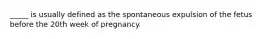 _____ is usually defined as the spontaneous expulsion of the fetus before the 20th week of pregnancy.