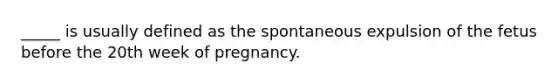 _____ is usually defined as the spontaneous expulsion of the fetus before the 20th week of pregnancy.