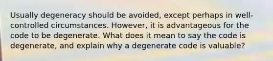 Usually degeneracy should be avoided, except perhaps in well-controlled circumstances. However, it is advantageous for the code to be degenerate. What does it mean to say the code is degenerate, and explain why a degenerate code is valuable?